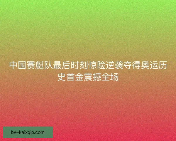 中国赛艇队最后时刻惊险逆袭夺得奥运历史首金震撼全场