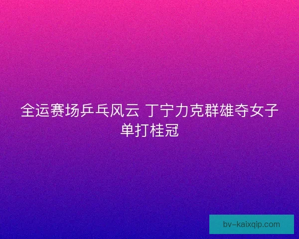 全运赛场乒乓风云 丁宁力克群雄夺女子单打桂冠