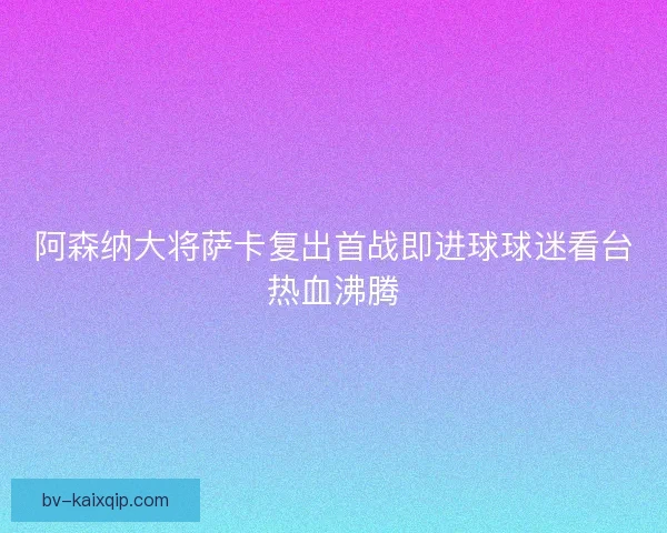 阿森纳大将萨卡复出首战即进球球迷看台热血沸腾