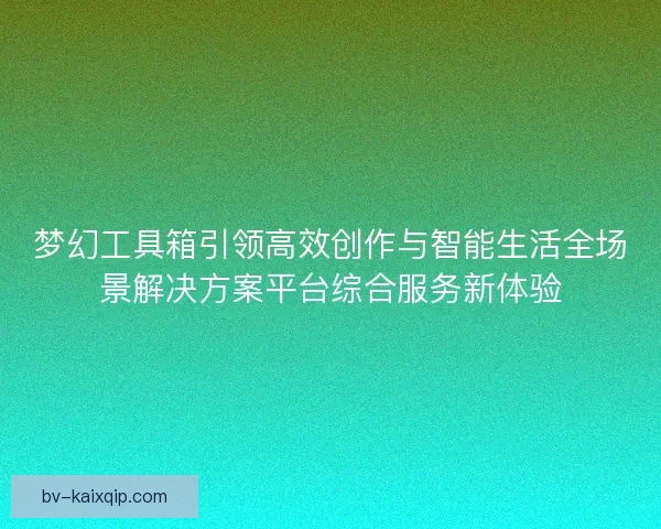 梦幻工具箱引领高效创作与智能生活全场景解决方案平台综合服务新体验 梦幻工具箱引领高效创作与智能生活全场景解决方案平台综合服务新体验