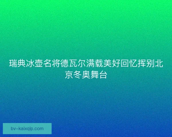 瑞典冰壶名将德瓦尔满载美好回忆挥别北京冬奥舞台 瑞典冰壶名将德瓦尔满载美好回忆挥别北京冬奥舞台