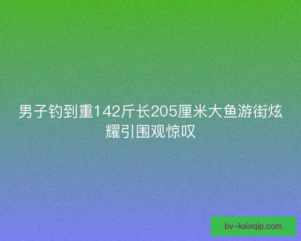 男子钓到重142斤长205厘米大鱼游街炫耀引围观惊叹 男子钓到重142斤长205厘米大鱼游街炫耀引围观惊叹