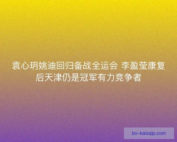 袁心玥姚迪回归备战全运会 李盈莹康复后天津仍是冠军有力竞争者 袁心玥姚迪回归备战全运会 李盈莹康复后天津仍是冠军有力竞争者
