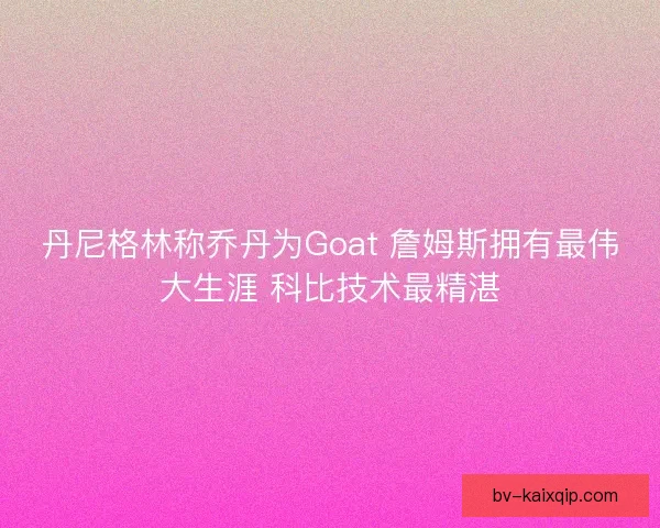 丹尼格林称乔丹为Goat 詹姆斯拥有最伟大生涯 科比技术最精湛