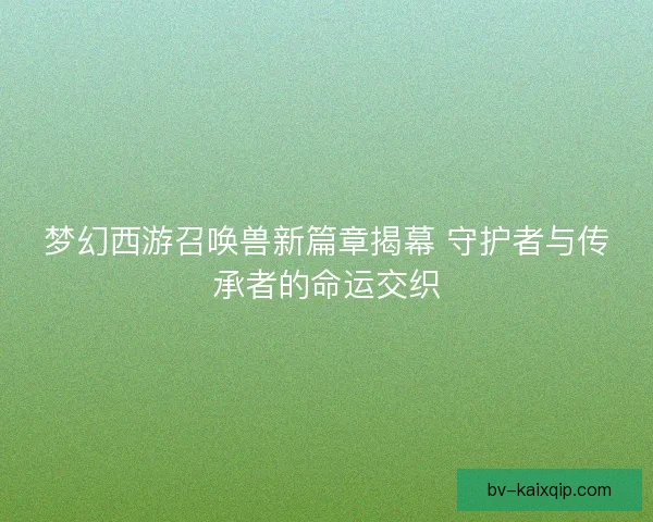 梦幻西游召唤兽新篇章揭幕 守护者与传承者的命运交织