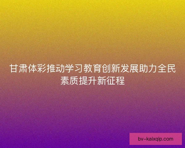 甘肃体彩推动学习教育创新发展助力全民素质提升新征程