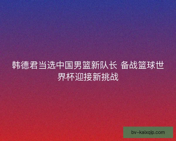 韩德君当选中国男篮新队长 备战篮球世界杯迎接新挑战